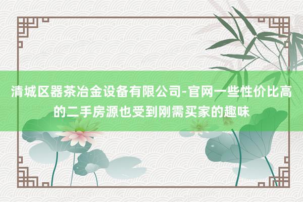 清城区器茶冶金设备有限公司-官网一些性价比高的二手房源也受到刚需买家的趣味