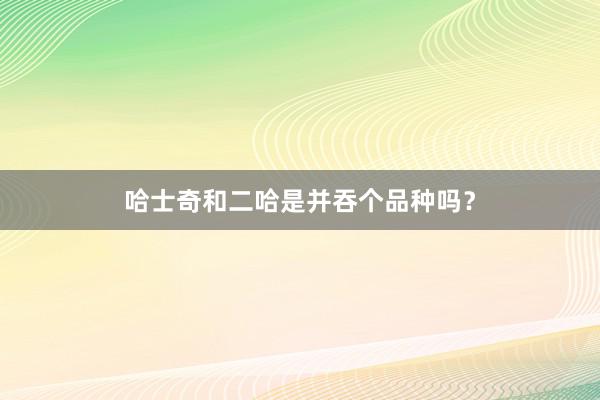 哈士奇和二哈是并吞个品种吗？